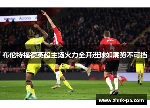 布伦特福德英超主场火力全开进球如潮势不可挡 布伦特福德英超主场火力全开进球如潮势不可挡