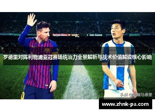 罗德里对阵利物浦亚冠赛场统治力全景解析与战术价值解读核心影响